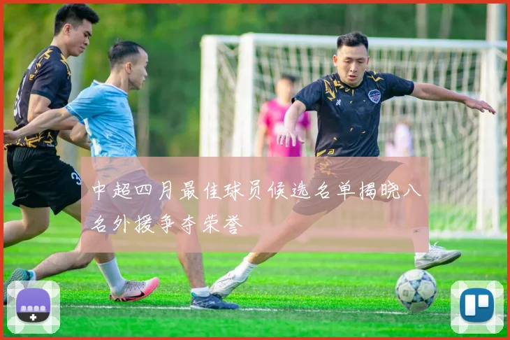 中超四月最佳球员候选名单揭晓八名外援争夺荣誉